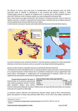 Analisi del settore della gioielleria in Italia Pagina 4 di 30
Per affinare la ricerca, sono stati presi in considerazione solo gli operatori attivi nel 2010,
scartando tutte le aziende in liquidazione o che avessero già cessato l’attività. È stato
indispensabile lavorare in rapporto al suddetto anno, in quanto non è stato possibile reperire i
valori del FY2011 per tutte le imprese, poiché non ancora disponibili sulla banca dati.
Non è stata fissata una soglia di fatturato5
che limitasse il campione di analisi: come si vedrà nei
capitoli successivi, il settore è notevolmente frammentato e caratterizzato da un’ingente quota di
mercato apportata da imprese dalle dimensioni ridotte.
L’ultima fase di scrematura è basata sullo studio della distribuzione territoriale delle imprese.
Le cartine mostrano come società (a sinistra) e ricavi del settore (a destra) non siano equamente
distribuiti sul territorio nazionale, anche a causa dei tre principali distretti della gioielleria.
Accanto ai dati nazionali, è possibile osservare le attività dei distretti industriali.
“Il distretto può essere identificato come un sistema produttivo locale nel quale si rileva la presenza
di un insieme di piccole e medie imprese che si scambiano semilavorati e servizi, appartenenti alla
stessa filiera merceologica e caratterizzate da un’omogeneità di tradizioni civiche che sono
supportate da associazioni economiche ed organizzazioni sociali”6
.
Principali distretti produttivi
7
del settore 
Storicamente, le tre province specializzate
nelle attività produttive inerenti il settore
della gioielleria italiana sono Arezzo,
Vicenza e Alessandria (Valenza). Questo si riflette anche nei valori del fatturato 2010, che risultano
essere gli unici superiori ai 500 migl€.
La provincia aretina, aderente alla Federazione Distretti Italiani, gode di fama internazionale,
grazie alla qualità e al know how detenuto dalla filiera: ciò ha reso l’area leader nazionale di
5
Riferimento a nota 22
6
Salsano E., Lineamenti di sviluppo locale: I distretti industriali, Liguori Editore, 2002 (Cit. pag. 18)
7
Allegato C
Somma di Ricavi delle vendite migl. EUR 2010
Provincia Totale
Arezzo 1.229.433,59
Vicenza 883.202,81
Alessandria 630.880,51
Nord 56,50%
Centro 41,42%
Sud e isole 2,08%
 