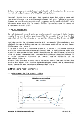 Analisi del settore della gioielleria in Italia Pagina 7 di 30
Nell’anno successivo, sono iniziate le contrattazioni relative alla liberalizzazione del commercio
internazionale tra Confindustria e la WTO (World Trade Organization).
Federorafi evidenzia che, in ogni caso, i dazi imposti da alcuni Stati incidono ancora sulle
esportazioni del settore. In tal senso, l’Associazione ha dato inizio al Free Trade Agreement con la
Corea del Sud, aprendo contemporaneamente le negoziazioni con altri Paesi (es. India, USA, ecc.) e
orientandosi verso un accordo che permetta la libera commercializzazione dei preziosi nel
territorio della Comunità Europea.
1.1.4 L’attività legislativa
Oltre alle tradizionali norme di diritto che regolamentano in commercio in Italia, il settore
necessita di una serie di tutele e garanzie specifiche che completino il lavoro già svolto dalla
Metodologia di Controllo introdotta e resa pubblica dall’Agenzia delle Entrate nel 1997.
Ciò che viene sempre più richiesto dagli addetti ai lavori è la tracciabilità dei prodotti durante tutte
le fasi della filiera, partendo dalle materie prime e giungendo al prodotto finito, allo scopo di poter
definire origine, etica e standard.
In tal senso si colloca “TF – Traceability & Fashion”, un sistema di certificazione volontaria,
proposto da Unioncamere e riconosciuto dall’Unione Europea, che consente di raggruppare tutte
le filiere del Made in Italy che apportano un valore aggiunto alla manifattura del macrosettore
moda. Una volta certificati gli standard, l’azienda può disporre di un’etichetta di certificazione e di
un codice identificativo adoperabile per ricercare ulteriori informazioni sul sito
www.tfashion.camcom.it .
Molte altre sono le iniziative promosse come lo Statuto della neonata Federpreziosi (Federazione
Nazionale delle Imprese Orafe Gioielliere Argentiere Orologiaie, facente parte di Confcommercio
Imprese per l’Italia) e i Patti di Sviluppo del distretto orafo di Vicenza.
1.2 L’ambiente macroeconomico
1.2.1 La variazione del PIL e quella di settore
 
