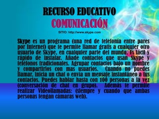 RECURSO EDUCATIVO
COMUNICACIÓN
SITIO: http://www.skype.com
Skype es un programa (una red de telefonía entre pares
por Internet) que te permite llamar gratis a cualquier otro
usuario de Skype, en cualquier parte del mundo. Es fácil y
rápido de instalar. Añade contactos que usan Skype y
teléfonos tradicionales. Agrupar contactos bajo un nombre
y compartirlos con mas usuarios. Cuando no puedes
llamar, inicia un chat o envía un mensaje instantáneo a tus
contactos. Puedes hablar hasta con 100 personas a la vez
(conversación de chat en grupo). Además te permite
realizar Videollamadas: (siempre y cuando que ambas
personas tengan cámaras web).
 