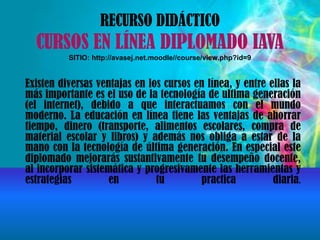 RECURSO DIDÁCTICO
CURSOS EN LÍNEA DIPLOMADO IAVA
SITIO: http://avasej.net.moodle//course/view.php?id=9
Existen diversas ventajas en los cursos en línea, y entre ellas la
más importante es el uso de la tecnología de ultima generación
(el internet), debido a que interactuamos con el mundo
moderno. La educación en línea tiene las ventajas de ahorrar
tiempo, dinero (transporte, alimentos escolares, compra de
material escolar y libros) y además nos obliga a estar de la
mano con la tecnología de última generación. En especial este
diplomado mejorarás sustantivamente tu desempeño docente,
al incorporar sistemática y progresivamente las herramientas y
estrategias en tu practica diaria.
 