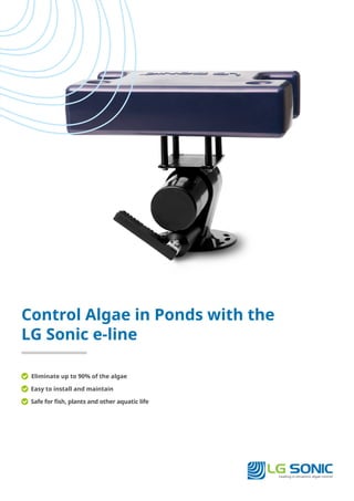 Leading in ultrasonic algae control
LG SONIC
Control Algae in Ponds with the
LG Sonic e-line
Eliminate up to 90% of the algae
Easy to install and maintain
Safe for fish, plants and other aquatic life
 