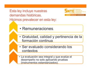 Esta ley incluye nuestras
demandas históricas.
Hicimos prevalecer en esta ley:
• Remuneraciones.
•  Gratuidad, calidad y pertinencia de la
formación continua.
•  Ser evaluado considerando los
contextos
•  La evaluación sea integral y que evalúe el
desempeño no solo aplicando pruebas
(instrumentos estandarizados).
 