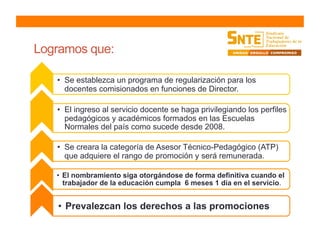 Logramos que:
•  Se establezca un programa de regularización para los
docentes comisionados en funciones de Director.
•  El ingreso al servicio docente se haga privilegiando los perfiles
pedagógicos y académicos formados en las Escuelas
Normales del país como sucede desde 2008.
•  Se creara la categoría de Asesor Técnico-Pedagógico (ATP)
que adquiere el rango de promoción y será remunerada.
•  El nombramiento siga otorgándose de forma definitiva cuando el
trabajador de la educación cumpla 6 meses 1 día en el servicio.
•  Prevalezcan los derechos a las promociones
 