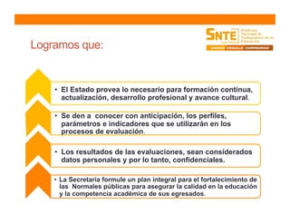 Logramos que:
•  El Estado provea lo necesario para formación continua,
actualización, desarrollo profesional y avance cultural.
•  Se den a conocer con anticipación, los perfiles,
parámetros e indicadores que se utilizarán en los
procesos de evaluación.
•  Los resultados de las evaluaciones, sean considerados
datos personales y por lo tanto, confidenciales.
•  La Secretaría formule un plan integral para el fortalecimiento de
las Normales públicas para asegurar la calidad en la educación
y la competencia académica de sus egresados.
 