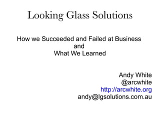 Looking Glass Solutions How we Succeeded and Failed at Business  and  What We Learned Andy White @arcwhite http://arcwhite.org [email_address] 