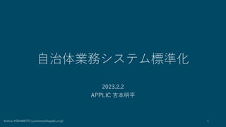 自治体業務システム標準化
2023.2.2
APPLIC 吉本明平
Akihira YOSHIMOTO (yoshimoto@applic.or.jp) 1
 