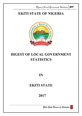 Digest of Local Government Statistics 2017
Ekiti State Bureau of Statistics 1
EKITI STATE OF NIGERIA
DIGEST OF LOCAL GOVERNMENT
STATISTICS
IN
EKITI STATE
2017
 