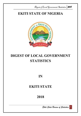 Digest of Local Government Statistics 2018
Ekiti State Bureau of Statistics 1
EKITI STATE OF NIGERIA
DIGEST OF LOCAL GOVERNMENT
STATISTICS
IN
EKITI STATE
2018
 