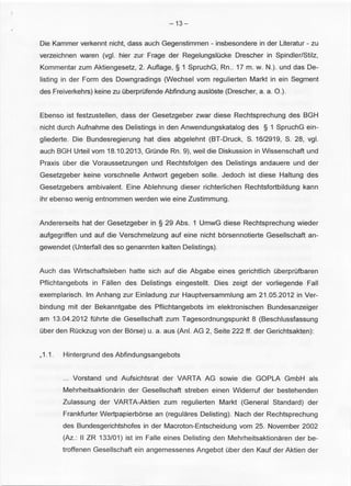 -13- 
Die Kammer verkennt nicht, dass auch Gegenstimmen - insbesondere in der Literatur - zu 
verzeichnen waren (vgl. hier zur Frage der RegelungsiOcke Drescher in Spindler/Stilz, 
Kommentar zum Aktiengesetz, 2. Auflage, § 1 SpruchG, Rn .. 17m. w. N.). und das De­listing 
in der Form des Downgradings (Wechsel vom regulierten Markt in ein Segment 
des Freiverkehrs) keine zu OberprOfende Abfindung ausloste (Drescher, a. a. 0 .). 
Ebenso ist festzustellen, dass der Gesetzgeber zwar diese Rechtsprechung des BGH 
nicht durch Aufnahme des Delistings in den Anwendungskatalog des § 1 SpruchG ein­gliederte. 
Die Bundesregierung hat dies abgelehnt (BT-Druck, S. 16/2919, S. 28, vgl. 
auch BGH Urteil vom 18.10.2013, GrOnde Rn. 9), wei I die Diskussion in Wissenschaft und 
Praxis Ober die Voraussetzungen und Rechtsfolgen des Delistings andauere und der 
Gesetzgeber keine vorschnelle Antwort gegeben solle. Jedoch ist diese Haltung des 
Gesetzgebers ambivalent. Eine Ablehnung dieser richterlichen Rechtsfortbildung kann 
ihr ebenso wenig entnommen werden wie eine Zustimmung. 
Andererseits hat der Gesetzgeber in § 29 Abs. 1 UmwG diese Rechtsprechung wieder 
aufgegriffen und auf die Verschmelzung auf eine nicht borsennotierte Gesellschaft an­gewendet 
(Unterfall des so genannten kalten Delistings). 
Auch das Wirtschaftsleben hatte sich auf die Abgabe eines gerichtlich Oberprufbaren 
Pflichtangebots in Fallen des Delistings eingestellt. Dies zeigt der vorliegende Fall 
exemplarisch. lm Anhang zur Einladung zur Hauptversammlung am 21.05.2012 inVer­bindung 
mit der Bekanntgabe des Pflichtangebots im elektronischen Bundesanzeiger 
am 13.04.2012 fOhrte die Gesellschaft zum Tagesordnungspunkt 8 (Beschlussfassung 
Ober den ROckzug von der Borse) u. a. aus (Ani. AG 2, Seite 222 ff. der Gerichtsakten): 
, 1.1. Hintergrund des Abfindungsangebots 
... Vorstand und Aufsichtsrat der VARTA AG sowie die GOPLA GmbH als 
Mehrheitsaktionarin der Gesellschaft streben einen Widerruf der bestehenden 
Zulassung der VARTA-Aktien zum regulierten Markt (General Standard) der 
Frankfurter Wertpapierborse an (regulares Delisting). Nach der Rechtsprechung 
des Bundesgerichtshofes in der Macroton-Entscheidung vom 25. November 2002 
(Az.: II ZR 133/01) ist im Faile eines Delisting den Mehrheitsaktionaren der be­troffenen 
Gesellschaft ein angemessenes Angebot Ober den Kauf der Aktien der 
 