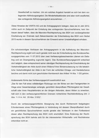 -14- 
Gesellschaft zu machen. Urn ein solches Angebot handelt es sich bei dem vor­liegenden 
Abfindungsangebot. Die Minderheitsaktionare sind aber nicht verpflichtet, 
das vorliegende Abfindungsangebot anzunehmen .... ". 
Diese Hinweise der VARTA AG und der Antragsgegnerin belegen, dass sie im Jahr 2012, 
mithin auch im Zeitpunkt der Einleitung des vorliegenden Spruchverfahrens, kein Ver­trauen 
darauf hatten, dass die Macroton-Rechtsprechung des BGH von vorubergehender 
Erscheinung sei. Erstmals nach Bekanntwerden der Entscheidung des BGH vom Herbst 
2013 wurde in diesem Spruchverfahren der Einwand seiner Unstatthaftigkeit erhoben. 
Ein schutzwurdiges Vertrauen der Antragsgegnerin in die Aufhebung der Macroton­Rechtsprechung 
ergibt sich auch gerade nicht aus der Entscheidung des Bundesverfas­sungsgerichtes 
vom 11.07.2012 Ober zwei Verfassungsbeschwerden (denen ein Delis­ting 
und ein Downgrading zugrunde lagen). Das Bundesverfassungsgericht entschied 
dort lediglich, dass entsprechend seiner standigen Rechtsprechung die Einschrankung der 
Verkehrsfahigkeit der Aktie durch einen Widerruf ihrer Borsenzulassung nur die tatsach­liche 
Verkehrsfahigkeit der Aktie in der Form der schlichten Ertrags- und Handelschance 
beruhre und damit nicht zum geschotzten Kernbereich des Artikel 14 Abs. 1 GG gehore. 
Andererseits tohrte das Verfassungsgericht ausdrucklich aus: 
,Das tor den Fall eines vollstandigen ROckzugs von der Borse von den Fachgerichten im 
Wege einer Gesamtanalogie verlangte, gerichtlich Oberprufbare Pflichtangebot der Gesell­schaft 
oder ihres Hauptaktionars an die Obrigen Aktionare, deren Aktien zu erwerben, 
halt sich in den verfassungsrechtlichen Grenzen richterlicher Rechtsfortbildung (Art. 2 
Abs. 1 i.V m. Art. 20 Abs. 3 GG)". 
Durch die verfassungsgerichtliche Absegnung des durch Richterrecht festgelegten 
Erfordernisses eines Pflichtangebots in Verbindung mit dessen Oberprufbarkeit durch 
ein gerichtliches Spruchverfahren wurde gerade das Vertrauen in den Fortbestand 
dieser alten Rechtsprechung des BGH nicht erschottert. Eine Anderung der Recht­sprechung 
des BGH bahnte sich tor die interessierten Wirtschafts- und Rechtskreise 
erkennbar nicht an. 
 