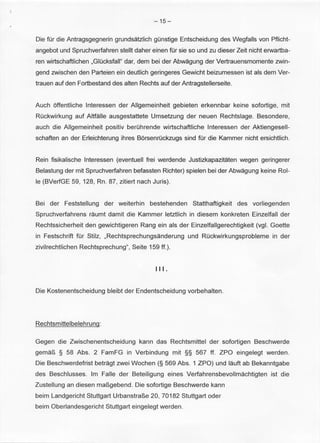 -15- 
Die fUr die Antragsgegnerin grundsatzlich gunstige Entscheidung des Wegfalls von Pflicht­angebot 
und Spruchverfahren stellt daher einen fUr sie sound zu dieser Zeit nicht erwartba­ren 
wirtschaftlichen ,Giucksfall" dar, dem bei der Abwagung der Vertrauensmomente zwin­gend 
zwischen den Parteien ein deutlich geringeres Gewicht beizumessen ist als dem Ver­trauen 
auf den Fortbestand des alten Rechts auf der Antragstellerseite. 
Auch offentliche lnteressen der Allgemeinheit gebieten erkennbar keine sofortige, mit 
Ruckwirkung auf Altfalle ausgestattete Umsetzung der neuen Rechtslage. Besondere, 
auch die Allgemeinheit positiv beruhrende wirtschaftliche lnteressen der Aktiengesell­schaften 
an der Erleichterung ihres Borsenruckzugs sind fUr die Kammer nicht ersichtlich. 
Rein fisikalische lnteressen (eventuell frei werdende Justizkapazitaten wegen geringerer 
Belastung der mit Spruchverfahren befassten Richter) spielen bei der Abwagung keine Rol­le 
(BVerfGE 59, 128, Rn. 87, zitiert nach Juris). 
Bei der Feststellung der weiterhin bestehenden Statthaftigkeit des vorliegenden 
Spruchverfahrens raumt damit die Kammer letztlich in diesem konkreten Einzelfall der 
Rechtssicherheit den gewichtigeren Rang ein als der Einzelfallgerechtigkeit (vgl. Goette 
in Festschrift fUr Stilz, ,Rechtsprechungsanderung und Ruckwirkungsprobleme in der 
zivilrechtlichen Rechtsprechung", Seite 159 ff.). 
Ill. 
Die Kostenentscheidung bleibt der Endentscheidung vorbehalten. 
Rechtsmittelbelehrung: 
Gegen die Zwischenentscheidung kann das Rechtsmittel der sofortigen Beschwerde 
gema~ § 58 Abs. 2 FamFG in Verbindung mit §§ 567 ff. ZPO eingelegt werden. 
Die Beschwerdefrist betragt zwei Wochen (§ 569 Abs. 1 ZPO) und lauft ab Bekanntgabe 
des Beschlusses. lm Faile der Beteiligung eines Verfahrensbevollmachtigten ist die 
Zustellung an diesen ma~gebend . Die sofortige Beschwerde kann 
beim Landgericht Stuttgart Urbanstra~e 20, 70182 Stuttgart oder 
beim Oberlandesgericht Stuttgart eingelegt werden. 
 