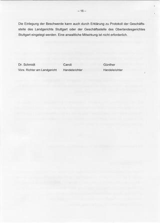 -16- 
Die Einlegung der Beschwerde kann auch durch Erklarung zu Protokoll der Geschafts­stelle 
des Landgerichts Stuttgart oder der Geschaftsstelle des Oberlandesgerichtes 
Stuttgart eingelegt werden. Eine anwaltliche Mitwirkung ist nicht erforderlich. 
Dr. Schmidt 
Vors. Richter am Landgericht 
Caroli 
Handelsrichter 
Gunther 
Handelsrichter 

