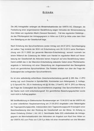 -6- 
Grunde : 
I. 
Die (46) Antragsteller verlangen als Minderheitsaktionare der VARTA AG, Ellwangen, die 
Festsetzung einer angemessenen Barabfindung wegen Verlustes der Borsenzulassung 
ihrer Aktien am regulierten Markt (General Standard) - Fall des regulierten Delistings -, 
da das Pflichtangebot der Antragsgegnerin in Hohe von 5,36 € je Aktie unter dem Wert 
ihrer Beteiligung an der Gesellschaft liege. 
Nach Einleitung des Spruchverfahrens (erster Antrag vom 04.07.2012, Gerichtseingang 
am selben Tag) anderte der BGH mit Entscheidung vom 08.10.2013 seine Rechtspre­chung 
vom 25.11 .2002 (so genannte Macroton-Entscheidung), wonach nunmehr bei 
einem Widerruf der Zulassung der Aktien zum Handel im regulierten Markt auf Veran­lassung 
der Gesellschaft die Aktionare keinen Anspruch auf eine Barabfindung haben. 
Damit entfallt das in der Macroton-Entscheidung statuierte Gebot eines Pflichterwerbs­angebots 
in Verbindung mit einer Oberprufung der Angemessenheit des Barangebots 
durch ein gerichtliches Spruchverfahren. Die Parteien streiten nun uber die Frage der 
Zulassigkeit des vorliegenden Spruchverfahrens. 
Es ist eine selbstandig anfechtbare Zwischenentscheidung gemaP., § 280 Abs. 2 ZPO 
analog (vgl. auch Drescher in Spindler/Stilz, Kommentar zum Aktiengesetz, 2. Auflage, 
§ 12 SpruchG Rn. 25) in Verbindung mit§§ 58 Abs. 2 FamFG, 567ft. ZPO zur Klarung 
der Frage der Zulassigkeit des Spruchverfahrens angezeigt. Das Spruchverfahren ist in 
der Sache noch nicht entscheidungsreif. Ein gerichtliches Bewertungsgutachten wurde 
noch nicht in Auftrag gegeben. 
Mit Verbffentlichung im Elektronischen Bundesanzeiger am 13.04.2012 hat die VARTA AG 
zu einer ordentlichen Hauptversammlung am 21 .05.2012 eingeladen unter Bekanntgabe 
der Tagungsordnungspunkte, insbesondere dem Tagesordnungspunkt 8 bezuglich einer 
Beschlussfassung uber den Ruckzug der Gesellschaft von der Borse. lm Anhang zu 
dieser Einladung (Ordner I, Ani. AG 2, Gerichtsakte Seite 222) unterbreitete die Antrags­gegnerin 
als Mehrheitsaktionarin den Aktionaren ein Angebot zum Kauf ihrer Aktien an 
der VARTA AG zum Preis von 5,36 € je Aktie mit einer Annahmefrist von drei Monaten 
 
