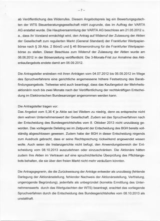 -7- 
ab Veroffentlichung des Widerrufes. Diesem Angebotspreis lag ein Bewertungsgutach­ten 
der WTS Steuerberatungsgesellschaft mbH zugrunde, das im Auftrag der VARTA 
AG erstattet wurde. Die Hauptversammlung der VARTA AG beschloss am 21 .05.2012 u. 
a., dass ihr Vorstand ermachtigt wird, den Antrag auf Widerruf der Zulassung der Aktien 
der Gesellschaft zum regulierten Markt (General Standard) der Frankfurter Wertpapier­borse 
nach § 39 Abs. 2 BorsG und § 46 Borsenordnung fOr die Frankfurter Wertpapier­borse 
zu stellen. Dieser Beschluss zum Widerruf der Zulassung der Aktien wurde am 
06.06.2012 in der Borsenzeitung veroffentlicht. Die 3-Monats-Frist zur Annahme des Akti­enkaufangebots 
endete damit am 06.09.2012. 
Die Antragsteller erstreben mit ihren Antragen vom 04.07.2012 bis 06.09.2012 im Wege 
des Spruchverfahrens eine gerichtliche angemessene hohere Festsetzung des Barab­findungsangebots. 
Teilweise wird auch beantragt, dass das Kaufangebot der Mehrheits­aktionarin 
noch bis zwei Monate nach der Veroffentlichung der rechtskraftigen Entschei­dung 
im Elektronischen Bundesanzeiger angenommen werden kann. 
Die Antragsteller tragen vor: 
Das Angebot vom 5,36 € je Aktie sei bei Weitem zu niedrig, denn es entspreche nicht 
dem wahren Unternehmenswert der Gesellschaft. Zudem sei das Spruchverfahren nach 
der Entscheidung des Bundesgerichtshofes vom 8. Oktober 2013 nicht unzulassig ge­worden. 
Das vorliegende Delisting sei im Zeitpunkt der Entscheidung des BGH bereits voll­standig 
abgeschlossen gewesen. Zudem habe der BGH in dieser Entscheidung nirgends 
zum Ausdruck gebracht, dass er seine Rechtsprechung rOckwirkend angewendet wissen 
wolle. Auch seien die lnstanzgerichte nicht befugt, den Anwendungsbereich der Ent­scheidung 
vom 08.10.2013 auszudehnen oder einzuschranken. Die Aktionare hatten 
zudem ihre Aktien im Vertrauen auf eine spruchrichterliche OberprOfung des Pflichtange­bots 
behalten, die sie Ober den freien Markt nicht mehr verauP.,ern konnten. 
Die Antragsgegnerin, die die ZurOckweisung der Antrage entweder als unzulassig (fehlende 
Darlegung der Aktionarsstellung , fehlender Nachweis der Aktionarsstellung, Verfristung, 
ungenOgende BegrOndung), jedenfalls als unbegrOndet (korrekte Ermittlung des Unter­nehmenswerts 
durch das Wertgutachten der WTS) beantragt, erachtet das vorliegende 
Spruchverfahren durch die Entscheidung des Bundesgerichtshofes vom 08.10.2013 als 
unstatthaft. 
 