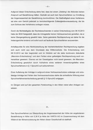 -8- 
Aufgrund dieser Entscheidung stehe fest, dass bei einem ,Delisting" die Aktionare keinen 
Anspruch auf Barabfindung hatten. Deshalb sei auch kein Spruchverfahren zur Ermittlung 
der Angemessenheit der Barabfindung durchzutohren. Die Statthaftigkeit eines Verfahrens 
sei eine vom Gericht jederzeit zu berucksichtigende Zulassigkeitsvoraussetzung, die bis 
zum Schluss des Verfahrens vorliegen musse. 
Durch die Nichtstattgabe der Rechtsbeschwerden in seiner Entscheidung vom 08.10.2013 
habe der BGH festgestellt, dass die Antragsteller keinen Vertrauensschutz genieP.,en, da er 
keine Obergangslosung gewahlt habe. Seine geanderte Rechtsprechung sei daher tor die 
lnstanzgerichte bindend und sofort auch auf laufende Spruchverfahren anzuwenden. 
Anhaltspunkte tor eine Nichtruckwirkung der hochstrichterlichen Rechtsprechung ergeben 
sich auch nicht aus dem Grundsatz des Willkurverbots. Die Entscheidung vom 
08.10.2013 sei klar begrundet und im Hinblick auf die stets kontrovers diskutierte 
,Macroton-Entscheidung" und dem Fehlen einer gefestigten Rechtsprechung auch vor­hersehbar 
gewesen. Ebenso sei der Gesetzgeber nicht bereit gewesen, die Macroton­Entscheidung 
gesetzlich durch Aufnahme eines weiteren Anwendungsfalles eines 
Spruchverfahrens in§ 1 SpruchG auf aufzunehmen. 
Einer Aufteilung der Antrage in aufgrund eines Vertrauensschutzes zulassige und unzu­lassige 
Antrage bei Fehlen des Vertrauensschutzes stehe die einheitliche Wirkung einer 
Spruchverfahrensentscheidung gemaP., § 13 SpruchG entgegen. 
lm Obrigen wird auf den gesamten Parteivortrag in den Akten nebst allen Anlagen ver­wiesen. 
II. 
Das Spruchverfahren zur Oberprufung der Angemessenheit der Hohe der angebotenen 
Barabfindung in Hohe von 5,36 € je Aktie der VARTA AG im Zusammenhang mit dem 
Widerruf der Borsenzulassung der Aktien dieser Gesellschaft ist statthaft. 
 