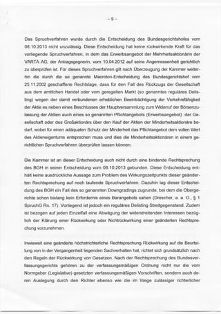 -9- 
Das Spruchverfahren wurde durch die Entscheidung des Bundesgerichtshofes vom 
08.10.2013 nicht unzulassig. Diese Entscheidung hat keine rOckwirkende Kraft tor das 
vorliegende Spruchverfahren, in dem das Erwerbsangebot der Mehrheitsaktionarin der 
VARTA AG, der Antragsgegnerin, vom 10.04.2012 auf seine Angemessenheit gerichtlich 
zu OberprOfen ist. FOr dieses Spruchverfahren gilt nach Oberzeugung der Kammer weiter­hin 
die durch die so genannte Macroton-Entscheidung des Bundesgerichtshof vom 
25.11 .2002 geschaffene Rechtslage, dass tor den Fall des ROckzugs der Gesellschaft 
aus dem amtlichen Handel oder vom geregelten Markt (so genanntes regulares Delis­ting) 
wegen der damit verbundenen erheblichen Beeintrachtigung der Verkehrsfahigkeit 
der Aktie es neben eines Beschlusses der Hauptversammlung zum Widerruf der Borsenzu­lassung 
der Aktien auch eines so genannten Pflichtangebots (Erwerbsangebot) der Ge­sellschaft 
oder des Grol1aktionars Ober den Kauf der Aktien der Minderheitsaktionare be­dart, 
wobei tor einen adaquaten Schutz der Minderheit das Pflichtangebot dem vollen Wert 
des Aktieneigentums entsprechen muss und dies die Minderheitsaktionaren in einem ge­richtlichen 
Spruchverfahren OberprOfen lassen konnen. 
Die Kammer ist an dieser Entscheidung auch nicht durch eine bindende Rechtsprechung 
des BGH in seiner Entscheidung vom 08.10.2013 gebunden. Diese Entscheidung ent­halt 
keine ausdrOckliche Aussage zum Problem des Wirkungszeitpunkts dieser geander­ten 
Rechtsprechung auf noch laufende Spruchverfahren. Dazuhin lag dieser Entschei­dung 
des BGH ein Fall des so genannten Downgradings zugrunde, bei dem die Oberge­richte 
schon bislang kein Erfordernis eines Barangebots sahen (Drescher, a. a. 0., § 1 
SpruchG Rn. 17). Vorliegend ist jedoch ein regulares Delisting Streitgegenstand. Zudem 
ist bezogen auf jeden Einzelfall eine Abwagung der widerstreitenden lnteressen bezOg­lich 
der Klarung einer ROckwirkung oder NichtrOckwirkung einer geanderten Rechtspre­chung 
vorzunehmen . 
lnwieweit eine geanderte hochstrichterliche Rechtsprechung ROckwirkung auf die Beurtei­lung 
von in der Vergangenheit liegenden Sachverhalten hat, richtet sich grundsatzlich nach 
den Regeln der ROckwirkung von Gesetzen. Nach der Rechtsprechung des Bundesver­fassungsgerichts 
gehoren zu der verfassungsmal1igen Ordnung nicht nur die vom 
Normgeber (Legislative) gesetzten verfassungsmal1igen Vorschriften, sondern auch de­ren 
Auslegung durch den Richter ebenso wie die im Wege zulassiger richterlicher 
 