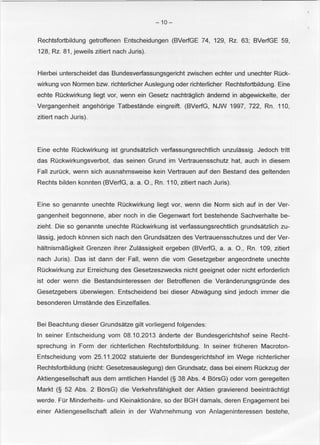 -10- 
Rechtsfortbildung getroffenen Entscheidungen (BVerfGE 74, 129, Rz. 63; BVerfGE 59, 
128, Rz. 81, jeweils zitiert nach Juris). 
Hierbei unterscheidet das Bundesverfassungsgericht zwischen echter und unechter Ruck­wirkung 
von Normen bzw. richterlicher Auslegung oder richterlicher Rechtsfortbildung. Eine 
echte Ruckwirkung liegt vor, wenn ein Gesetz nachtraglich andernd in abgewickelte, der 
Vergangenheit angehorige Tatbestande eingreift. (BVerfG, NJW 1997, 722, Rn. 110, 
zitiert nach Juris). 
Eine echte Ruckwirkung ist grundsatzlich verfassungsrechtlich unzulassig. Jedoch tritt 
das Ruckwirkungsverbot, das seinen Grund im Vertrauensschutz hat, auch in diesem 
Fall zuruck, wenn sich ausnahmsweise kein Vertrauen auf den Bestand des geltenden 
Rechts bilden konnten (BVerfG, a. a. 0., Rn. 110, zitiert nach Juris). 
Eine so genannte unechte Ruckwirkung liegt vor, wenn die Norm sich auf in der Ver­gangenheit 
begonnene, aber noch in die Gegenwart fort bestehende Sachverhalte be­zieht. 
Die so genannte unechte Ruckwirkung ist verfassungsrechtlich grundsatzlich zu­lassig, 
jedoch konnen sich nach den Grundsatzen des Vertrauensschutzes und der Ver­haltnisma~ 
igkeit Grenzen ihrer Zulassigkeit ergeben (BVerfG, a. a. 0., Rn. 109, zitiert 
nach Juris). Das ist dann der Fall, wenn die vom Gesetzgeber angeordnete unechte 
Ruckwirkung zur Erreichung des Gesetzeszwecks nicht geeignet oder nicht erforderlich 
ist oder wenn die Bestandsinteressen der Betroffenen die Veranderungsgrunde des 
Gesetzgebers Oberwiegen. Entscheidend bei dieser Abwagung sind jedoch immer die 
besonderen Umstande des Einzelfalles. 
Bei Beachtung dieser Grundsatze gilt vorliegend folgendes: 
In seiner Entscheidung vom 08.10.2013 anderte der Bundesgerichtshof seine Recht­sprechung 
in Form der richterlichen Rechtsfortbildung. In seiner fruheren Macroton­Entscheidung 
vom 25.11.2002 statuierte der Bundesgerichtshof im Wege richterlicher 
Rechtsfortbildung (nicht: Gesetzesauslegung) den Grundsatz, dass bei einem Ruckzug der 
Aktiengesellschaft aus dem amtlichen Handel (§ 38 Abs. 4 BorsG) oder vom geregelten 
Markt (§ 52 Abs. 2 BorsG) die Verkehrsfahigkeit der Aktien gravierend beeintrachtigt 
werde. Fur Minderheits- und Kleinaktionare, so der BGH damals, deren Engagement bei 
einer Aktiengesellschaft allein in der Wahrnehmung von Anlageninteressen bestehe, 
 