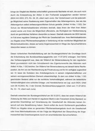 -11- 
bringe der Wegfall des Marktes wirtschaftlich gravierende Nachteile mit sich, die auch nicht 
durch die Einbeziehung der Aktien in den Freihandel ausgeglichen werden konnen 
(BGH AG 2003, 273, Rn. 24, 25, zitiert nach Juris). Der Verkehrswert und die jederzeiti­ge 
Moglichkeit seiner Realisierung seien Eigenschaften des Aktieneigentums, das wie das 
Aktieneigentum selbst verfassungsrechtlichen Schutz genie~e. (Artikel 14 Abs. 1 GG). Der 
Schutz der Minderheitsaktionare erfordere deshalb, dass ihnen der Wert ihrer Aktien 
ersetzt werde und ihnen die Moglichkeit offenstehe, die Richtigkeit der Wertbemessung 
durch ein gerichtliches Verfahren OberprOfen zu lassen. Deshalb statuierte der BGH damals 
im Fall eines regularen Delistings die Pflicht der Gesellschaft bzw. ihres Mehrheitsaktionars 
zur Abgabe eines Pflichterwerbsangebots in Verbindung mit der rechtlichen Moglichkeit der 
Minderheitsaktionare, dieses auf seine Angemessenheit im Wege des Spruchverfahrens 
OberprOfen lassen zu konnen. 
Dieser richterlichen Rechtsfortbildung sah der Bundesgerichtshof die Grundlage durch 
die Entscheidung des Bundesverfassungsgerichts vom 11.07.2012 entzogen. Dort tohrte 
das Verfassungsgericht aus, dass der Widerruf der Borsenzulassung tor den regulierten 
Markt grundsatzlich nicht den Schutzbereich des Eigentumsrechts des Aktionars nach 
Artikel14 Abs. 1 GG berOhre. Der Widerruf der Borsenzulassung sei danach keine Rechts­position, 
die ihm von der Rechtsordnung als Privatnutzung und tor ihn verfOgbar zugeordnet 
sei. Er lasse die Substanz des Anteilseigentums in seinem mitgliedschaftlichen und 
seinem vermbgensrechtlichen Element unbeeintrachtigt. Zu dem von Artikel 14 Abs. 1 GG 
geschOtzten Bestand zahle nur die rechtliche Verkehrsfahigkeit, wahrend die tatsachliche 
Verkehrsfahigkeit eine schlichte Ertrags- und Handelschance sei (vgl. auch BGH, Urteil 
vom 08.10.2003, Rz. 3 der GrOnde; Bundesverfassungsgericht, Urteil vom 11.07.2012, 
Rz. 53 - 70, zitiert nach Juris). 
Deshalb entschied der Bundesgerichtshof am 08.10.2013, dass bei einem Widerruf der 
Zulassung der Aktie zum Handel im regulieren Markt in den Freiverkehr (Entry Standard ; so 
genanntes Downlisting) auf Veranlassung der Gesellschaft die Aktionare keinen An­spruch 
auf eine Barabfindung haben. Damit entfiel die durch Richterrecht geschaffene 
Pflicht zur Abgabe eines so genannten Pflichterwerbsangebots durch die Gesellschaft 
oder ihres Mehrheitsaktionars mit der Folge der Moglichkeit der OberprOfung derAnge­messenheit 
des Erwerbsangebots durch ein anschlie~endes Spruchverfahren. 
 