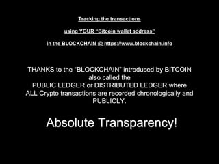 THANKS to the “BLOCKCHAIN” introduced by BITCOIN
also called the
PUBLIC LEDGER or DISTRIBUTED LEDGER where
ALL Crypto transactions are recorded chronologically and
PUBLICLY.
Absolute Transparency!
Tracking the transactions
using YOUR “Bitcoin wallet address”
in the BLOCKCHAIN @ https://www.blockchain.info
 