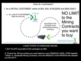1. BUY the BTC equivalent of the packages we offer
2. Choose the Mining contract you want based on your FINANCIAL GOAL / RISK appetite
( Retail or Wholesale Mining Contracts) from the WEBSITE of the PERSON who showed
you this GIFT!
2 EASY STEPS TO PURCHASE ONLINE:
 