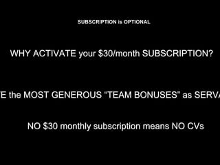 WHY ACTIVATE your $30/month SUBSCRIPTION?
VE the MOST GENEROUS “TEAM BONUSES” as SERVA
NO $30 monthly subscription means NO CVs
SUBSCRIPTION is OPTIONAL
 