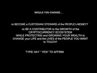 -to BECOME a CUSTODIAN/ STEWARD of the PEOPLE’s MONEY?
-to BE A CONTRIBUTOR to the GROWTH of the
CRYPTOCURRENCY ECOSYSTEM
WHILE PROTECTING and GROWING YOUR WEALTH to
CHANGE your LIFE and the LIVES of the PEOPLE YOU WANT
to TOUCH?
TYPE/ SAY “ YES!” TO AFFIRM
WOULD YOU CHOOSE…
 