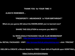 THANK YOU for YOUR TIME !!!
“PROSPERITY / ABUNDANCE is YOUR BIRTHRIGHT”
ALWAYS REMEMBER…
What are you gonna DO about the KNOWLEDGE you’ve learned now?
SHARE THIS SOLUTION to everyone you MEET!!!
K BELOW to CREATE a Bitcoin Wallet for FREE + Cash Gift of Php50.00 upon VERIFYING y
for WHOLESALE PACKAGES/ VALUE CLUB MEMBERSHIP
VISIT: http://prosperityhub.lifestylegalaxy.com
for RETAIL PACKAGES : VISIT: http://prosperityhub.galaxymining.com - click “PRICING”
https://coins.ph/m/join/okgxeu
 