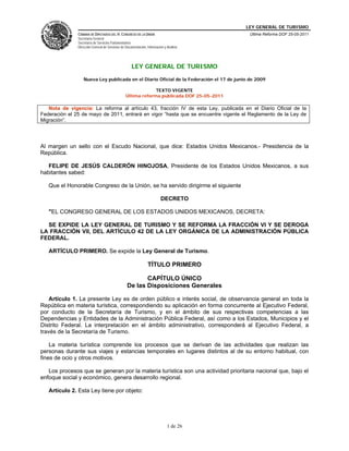 LEY GENERAL DE TURISMO
               CÁMARA DE DIPUTADOS DEL H. CONGRESO DE LA UNIÓN                              Última Reforma DOF 25-05-2011
               Secretaría General
               Secretaría de Servicios Parlamentarios
               Dirección General de Servicios de Documentación, Información y Análisis




                                                     LEY GENERAL DE TURISMO
                  Nueva Ley publicada en el Diario Oficial de la Federación el 17 de junio de 2009

                                                              TEXTO VIGENTE
                                                 Última reforma publicada DOF 25-05-2011

   Nota de vigencia: La reforma al artículo 43, fracción IV de esta Ley, publicada en el Diario Oficial de la
Federación el 25 de mayo de 2011, entrará en vigor “hasta que se encuentre vigente el Reglamento de la Ley de
Migración”.




Al margen un sello con el Escudo Nacional, que dice: Estados Unidos Mexicanos.- Presidencia de la
República.

   FELIPE DE JESÚS CALDERÓN HINOJOSA, Presidente de los Estados Unidos Mexicanos, a sus
habitantes sabed:

   Que el Honorable Congreso de la Unión, se ha servido dirigirme el siguiente

                                                                          DECRETO

   "EL CONGRESO GENERAL DE LOS ESTADOS UNIDOS MEXICANOS, DECRETA:

  SE EXPIDE LA LEY GENERAL DE TURISMO Y SE REFORMA LA FRACCIÓN VI Y SE DEROGA
LA FRACCIÓN VII, DEL ARTÍCULO 42 DE LA LEY ORGÁNICA DE LA ADMINISTRACIÓN PÚBLICA
FEDERAL.

   ARTÍCULO PRIMERO. Se expide la Ley General de Turismo.

                                                                TÍTULO PRIMERO

                                                         CAPÍTULO ÚNICO
                                                  De las Disposiciones Generales

    Artículo 1. La presente Ley es de orden público e interés social, de observancia general en toda la
República en materia turística, correspondiendo su aplicación en forma concurrente al Ejecutivo Federal,
por conducto de la Secretaría de Turismo, y en el ámbito de sus respectivas competencias a las
Dependencias y Entidades de la Administración Pública Federal, así como a los Estados, Municipios y el
Distrito Federal. La interpretación en el ámbito administrativo, corresponderá al Ejecutivo Federal, a
través de la Secretaría de Turismo.

    La materia turística comprende los procesos que se derivan de las actividades que realizan las
personas durante sus viajes y estancias temporales en lugares distintos al de su entorno habitual, con
fines de ocio y otros motivos.

   Los procesos que se generan por la materia turística son una actividad prioritaria nacional que, bajo el
enfoque social y económico, genera desarrollo regional.

   Artículo 2. Esta Ley tiene por objeto:




                                                                              1 de 26
 