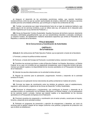 LEY GENERAL DE TURISMO
               CÁMARA DE DIPUTADOS DEL H. CONGRESO DE LA UNIÓN                            Última Reforma DOF 25-05-2011
               Secretaría General
               Secretaría de Servicios Parlamentarios
               Dirección General de Servicios de Documentación, Información y Análisis




   c) Asegurar el desarrollo de las actividades económicas viables, que reporten beneficios
socioeconómicos, entre los que se cuenten oportunidades de empleo y obtención de ingresos y servicios
sociales para las comunidades anfitrionas, que contribuyan a mejorar las condiciones de vida.

     XX. Turistas: Las personas que viajan temporalmente fuera de su lugar de residencia habitual y que
utilicen alguno de los servicios turísticos a que se refiere esta Ley, sin perjuicio de lo dispuesto para
efectos migratorios por la Ley General de Población, y

   XXI. Zonas de Desarrollo Turístico Sustentable: Aquellas fracciones del territorio nacional, claramente
ubicadas y delimitadas geográficamente, que, por sus características naturales o culturales, constituyen
un atractivo turístico. Se establecerán mediante declaratoria específica que emitirá el Presidente de la
República, a solicitud de la Secretaría.

                                            TÍTULO SEGUNDO
                             De la Concurrencia y Coordinación de Autoridades

                                                                    CAPÍTULO I
                                                                  De la Federación

   Artículo 4. Son atribuciones del Poder Ejecutivo Federal, que se ejercerán a través de la Secretaría:

   I. Formular y conducir la política turística nacional;

   II. Promover, a través del Consejo de Promoción, la actividad turística, nacional e internacional;

   III. Coordinar las acciones que lleven a cabo el Ejecutivo Federal, los Estados, Municipios y el Distrito
Federal, en su caso; en el ámbito de sus respectivas competencias, para el desarrollo turístico del país,
mismas que estarán sujetas a la disponibilidad de los recursos aprobados en el Presupuesto de Egresos
de la Federación;

   IV. Atender los asuntos relacionados con la actividad turística del país;

    V. Regular las acciones para la planeación, programación, fomento y desarrollo de la actividad
turística en el país;

   VI. Coadyuvar a la aplicación de los instrumentos de política ambiental en materia de turismo;

   VII. Formular las bases de coordinación entre los ámbitos de gobierno, para el establecimiento,
regulación, administración y vigilancia de las Zonas de Desarrollo Turístico Sustentable;

   VIII. Promover la infraestructura y equipamiento, que contribuyan al fomento y desarrollo de la
actividad turística, en coordinación con los Estados, Municipios y el Distrito Federal, y con la participación
de los sectores social y privado, mismas que estarán sujetas a la disponibilidad de los recursos
aprobados en el Presupuesto de Egresos de la Federación;

   IX. Promover acuerdos de cooperación y coordinación con el sector privado y social para el impulso,
fomento y desarrollo de la actividad turística;

   X. Participar en programas de prevención y atención de emergencias y desastres, así como en
acciones para la gestión integral de los riesgos conforme a las políticas y programas de protección civil
que al efecto se establezcan;



                                                                              4 de 26
 