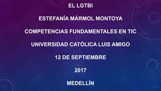 EL LGTBI
ESTEFANÍA MÁRMOL MONTOYA
COMPETENCIAS FUNDAMENTALES EN TIC
UNIVERSIDAD CATÓLICA LUIS AMIGO
12 DE SEPTIEMBRE
2017
MEDELLÍN
 