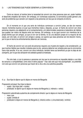 3.-   - LAS TENSIONES QUE PUEDE GENERAR LA CONVIVIENCIA-


       Como es natural, el hombre tiene la necesidad de convivir con otras personas para así, poder habilitar
el desarrollo empático del mismo. Sin embargo, en numerosas ocasiones, la convivencia puede generar una
serie de problemas que variarán con respecto a las personas con las que se comparta el entorno.


        En el momento en el que una serie de individuos comienzan a convivir juntas, se dan de manera
natural, momentos buenos a la par que momentos malos y disputas, ya que el hecho de convivir con otras
personas requiere una adaptación en el comportamiento y en determinadas ocasiones el abandono de hábitos
que puedan ser indicio de disputa entre las mismas. Sin embargo, no es igual convivir con miembros de la
propia familia que con amigos, ya que al vivir con la familia, no es una decisión propia en la mayoría de los
casos, por otro lado, al convivir con amigos o pareja, se supone que esas personas son de elección misma,
por lo que en teoría los enfrentamientos deberían ser menores.


       El hecho de convivir con una serie de personas requiere una muestra de respeto y de consideración, ya
que muchos hábitos que resulten molestos para la otra persona deberían ser evitados para que la convivencia
fuera más sencilla. A su vez, convivir con otros individuos, también tiene sus beneficios ya que no deja de ser
compañía, por lo que esa sensación de soledad quedaría erradicada.


        Por otro lado, si con la persona o personas con las que la convivencia es imposible debido a una falta
de cercanía o compatibilidad, como dice el dicho popular “ mas vale solo que mal acompañado”, es preferible
vivir solo que convivir con personas que hacen de tu día a día una autentica pesadilla.




4. a.- Sus hijos le dijeron que lo dejara en manos de Margarita

Proposición principal: Sus hijos le dijeron
   - sujeto : Sus hijos (det + núcleo)
   - predicado: le dijeron que lo dejara en manos de Margarita (c. indirecto + verbo)

Proposición subordinada sustantiva de complemento directo: que lo dejara en manos de Margarita
   - nexo: que
   - sujeto: omitido él
   - predicado lo dejara en manos de Margarita (c. directo+verbo+ c.circunstancial(c. nombre)
 