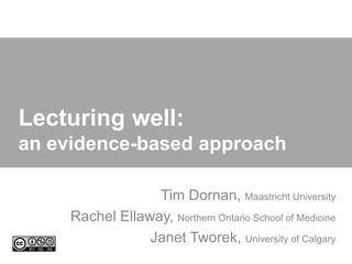 Lecturing well:
an evidence-based approach

                  Tim Dornan, Maastricht University
     Rachel Ellaway, Northern Ontario School of Medicine
                 Janet Tworek, University of Calgary
 