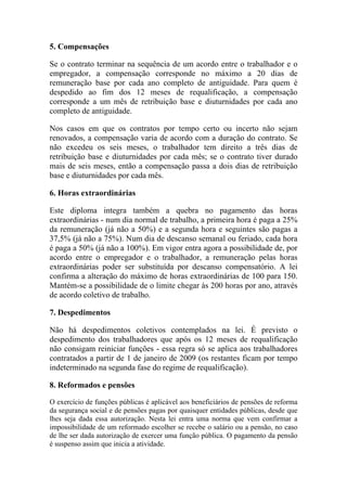 5. Compensações
Se o contrato terminar na sequência de um acordo entre o trabalhador e o
empregador, a compensação corresponde no máximo a 20 dias de
remuneração base por cada ano completo de antiguidade. Para quem é
despedido ao fim dos 12 meses de requalificação, a compensação
corresponde a um mês de retribuição base e diuturnidades por cada ano
completo de antiguidade.
Nos casos em que os contratos por tempo certo ou incerto não sejam
renovados, a compensação varia de acordo com a duração do contrato. Se
não excedeu os seis meses, o trabalhador tem direito a três dias de
retribuição base e diuturnidades por cada mês; se o contrato tiver durado
mais de seis meses, então a compensação passa a dois dias de retribuição
base e diuturnidades por cada mês.
6. Horas extraordinárias
Este diploma integra também a quebra no pagamento das horas
extraordinárias - num dia normal de trabalho, a primeira hora é paga a 25%
da remuneração (já não a 50%) e a segunda hora e seguintes são pagas a
37,5% (já não a 75%). Num dia de descanso semanal ou feriado, cada hora
é paga a 50% (já não a 100%). Em vigor entra agora a possibilidade de, por
acordo entre o empregador e o trabalhador, a remuneração pelas horas
extraordinárias poder ser substituída por descanso compensatório. A lei
confirma a alteração do máximo de horas extraordinárias de 100 para 150.
Mantém-se a possibilidade de o limite chegar às 200 horas por ano, através
de acordo coletivo de trabalho.
7. Despedimentos
Não há despedimentos coletivos contemplados na lei. É previsto o
despedimento dos trabalhadores que após os 12 meses de requalificação
não consigam reiniciar funções - essa regra só se aplica aos trabalhadores
contratados a partir de 1 de janeiro de 2009 (os restantes ficam por tempo
indeterminado na segunda fase do regime de requalificação).
8. Reformados e pensões
O exercício de funções públicas é aplicável aos beneficiários de pensões de reforma
da segurança social e de pensões pagas por quaisquer entidades públicas, desde que
lhes seja dada essa autorização. Nesta lei entra uma norma que vem confirmar a
impossibilidade de um reformado escolher se recebe o salário ou a pensão, no caso
de lhe ser dada autorização de exercer uma função pública. O pagamento da pensão
é suspenso assim que inicia a atividade.
 