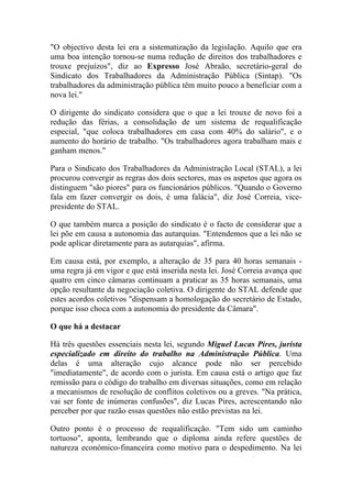 "O objectivo desta lei era a sistematização da legislação. Aquilo que era
uma boa intenção tornou-se numa redução de direitos dos trabalhadores e
trouxe prejuízos", diz ao Expresso José Abraão, secretário-geral do
Sindicato dos Trabalhadores da Administração Pública (Sintap). "Os
trabalhadores da administração pública têm muito pouco a beneficiar com a
nova lei."
O dirigente do sindicato considera que o que a lei trouxe de novo foi a
redução das férias, a consolidação de um sistema de requalificação
especial, "que coloca trabalhadores em casa com 40% do salário", e o
aumento do horário de trabalho. "Os trabalhadores agora trabalham mais e
ganham menos."
Para o Sindicato dos Trabalhadores da Administração Local (STAL), a lei
procurou convergir as regras dos dois sectores, mas os aspetos que agora os
distinguem "são piores" para os funcionários públicos. "Quando o Governo
fala em fazer convergir os dois, é uma falácia", diz José Correia, vice-
presidente do STAL.
O que também marca a posição do sindicato é o facto de considerar que a
lei põe em causa a autonomia das autarquias. "Entendemos que a lei não se
pode aplicar diretamente para as autarquias", afirma.
Em causa está, por exemplo, a alteração de 35 para 40 horas semanais -
uma regra já em vigor e que está inserida nesta lei. José Correia avança que
quatro em cinco câmaras continuam a praticar as 35 horas semanais, uma
opção resultante da negociação coletiva. O dirigente do STAL defende que
estes acordos coletivos "dispensam a homologação do secretário de Estado,
porque isso choca com a autonomia do presidente da Câmara".
O que há a destacar
Há três questões essenciais nesta lei, segundo Miguel Lucas Pires, jurista
especializado em direito do trabalho na Administração Pública. Uma
delas é uma alteração cujo alcance pode não ser percebido
"imediatamente", de acordo com o jurista. Em causa está o artigo que faz
remissão para o código do trabalho em diversas situações, como em relação
a mecanismos de resolução de conflitos coletivos ou a greves. "Na prática,
vai ser fonte de inúmeras confusões", diz Lucas Pires, acrescentando não
perceber por que razão essas questões não estão previstas na lei.
Outro ponto é o processo de requalificação. "Tem sido um caminho
tortuoso", aponta, lembrando que o diploma ainda refere questões de
natureza económico-financeira como motivo para o despedimento. Na lei
 