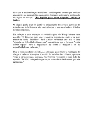 lê-se que a "racionalização de efetivos" também pode "ocorrer por motivos
decorrentes do desequilíbrio económico-financeiro estrutural e continuado
do órgão ou serviço". "Foi legislar para poder despedir", afirma o
jurista.
O terceiro ponto a ter em conta é o alargamento dos acordos coletivos de
trabalho aos trabalhadores não sindicalizados e aos trabalhadores filiados
noutros sindicatos.
Em relação a essa alteração, o secretário-geral do Sintap levanta uma
questão: "O Governo quer uma verdadeira negociação coletiva ou quer
manter-se como limitador?" José Abraão reconhece que esta é uma
"situação de dificuldades financeiras", mas defende que o Governo "podia
deixar espaço" para a negociação, de forma a "adequar a lei às
especificidades de cada setor".
Para o vice-presidente do STAL, a alteração pode trazer a vantagem de
alargar a todas as autarquias o horário de trabalho das 35 horas, que tem
vindo a ser negociado. Contudo, José Correia reconhece o outro lado da
questão. "O STAL não pode negociar em nome dos trabalhadores que não
representa."
 