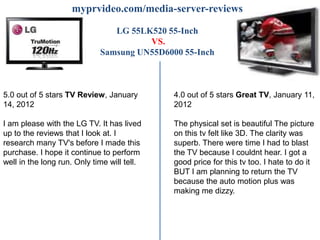 myprvideo.com/media-server-reviews

                                LG 55LK520 55-Inch
                                       VS.
                             Samsung UN55D6000 55-Inch



5.0 out of 5 stars TV Review, January        4.0 out of 5 stars Great TV, January 11,
14, 2012                                     2012

I am please with the LG TV. It has lived     The physical set is beautiful The picture
up to the reviews that I look at. I          on this tv felt like 3D. The clarity was
research many TV's before I made this        superb. There were time I had to blast
purchase. I hope it continue to perform      the TV because I couldnt hear. I got a
well in the long run. Only time will tell.   good price for this tv too. I hate to do it
                                             BUT I am planning to return the TV
                                             because the auto motion plus was
                                             making me dizzy.
 