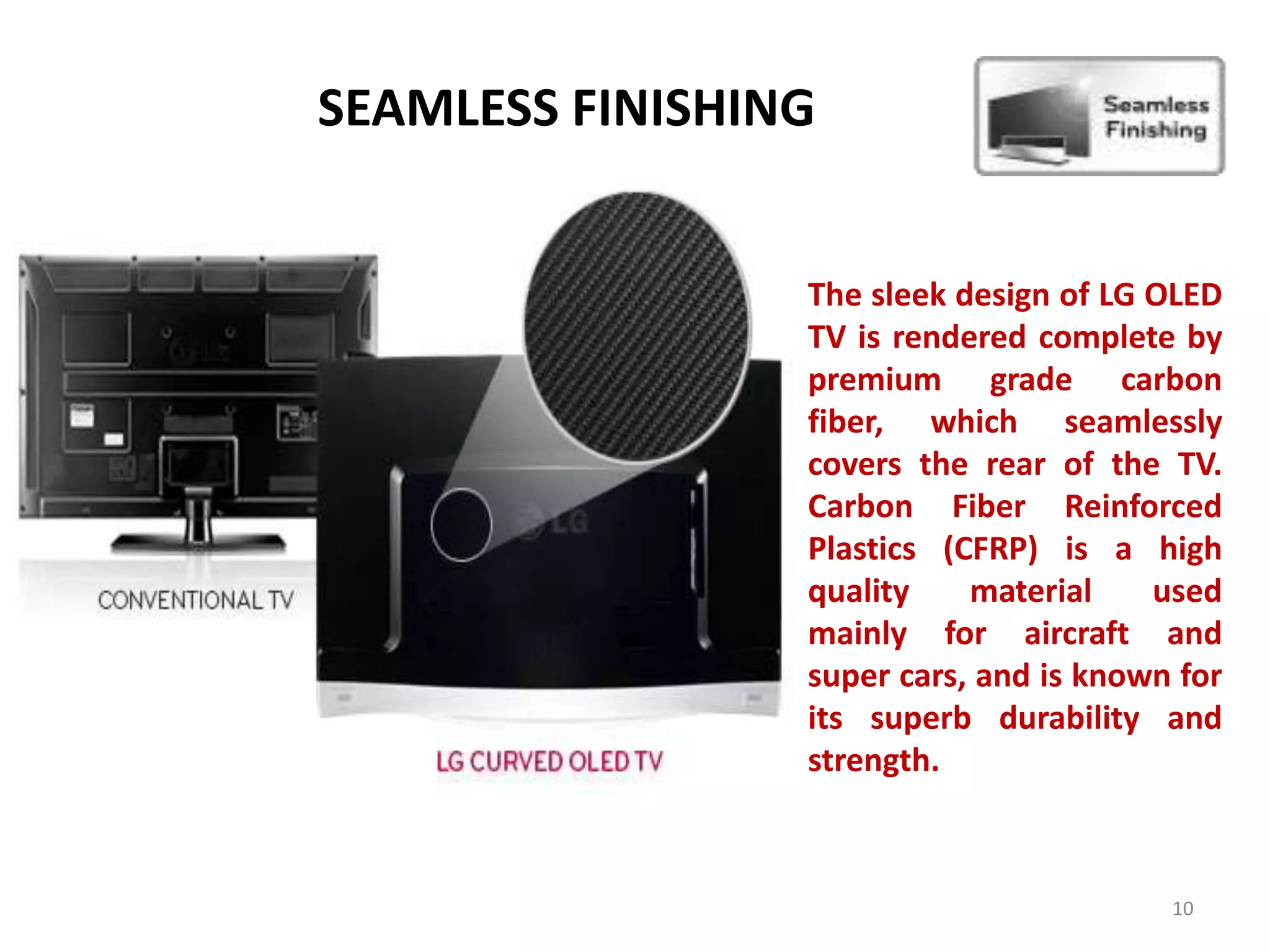 SEAMLESS FINISHING
The sleek design of LG OLED
TV is rendered complete by
premium grade carbon
fiber, which seamlessly
covers the rear of the TV.
Carbon Fiber Reinforced
Plastics (CFRP) is a high
quality
material
used
mainly for aircraft and
super cars, and is known for
its superb durability and
strength.

10

 
