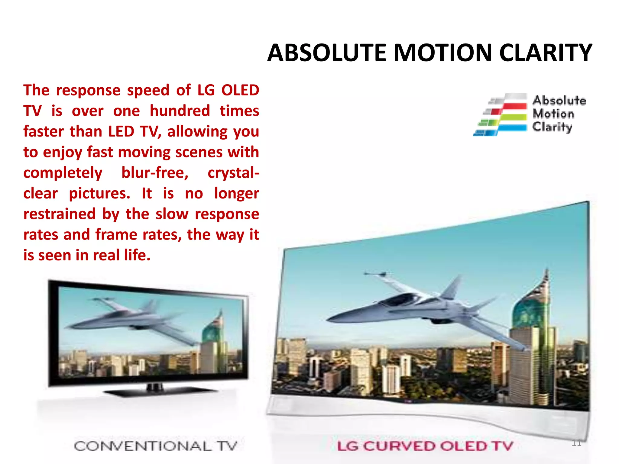ABSOLUTE MOTION CLARITY
The response speed of LG OLED
TV is over one hundred times
faster than LED TV, allowing you
to enjoy fast moving scenes with
completely blur-free, crystalclear pictures. It is no longer
restrained by the slow response
rates and frame rates, the way it
is seen in real life.

11

 