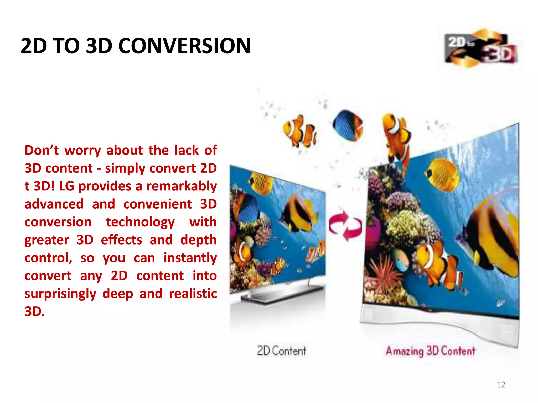 2D TO 3D CONVERSION

Don’t worry about the lack of
3D content - simply convert 2D
t 3D! LG provides a remarkably
advanced and convenient 3D
conversion technology with
greater 3D effects and depth
control, so you can instantly
convert any 2D content into
surprisingly deep and realistic
3D.

12

 