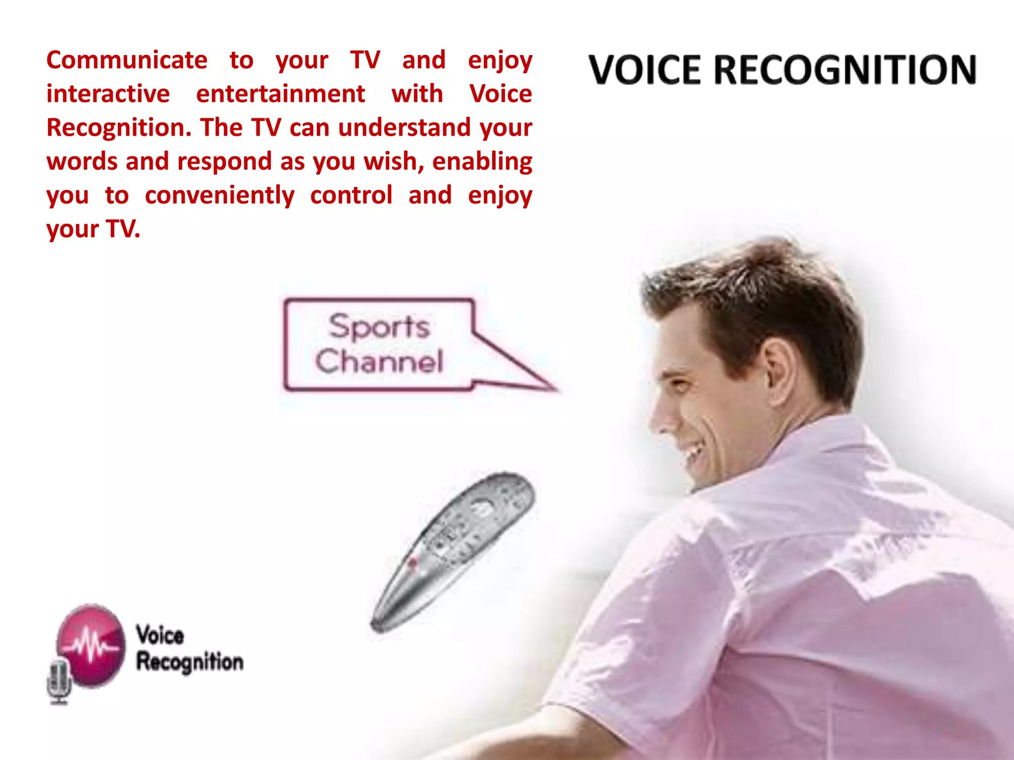 Communicate to your TV and enjoy
interactive entertainment with Voice
Recognition. The TV can understand your
words and respond as you wish, enabling
you to conveniently control and enjoy
your TV.

13

 