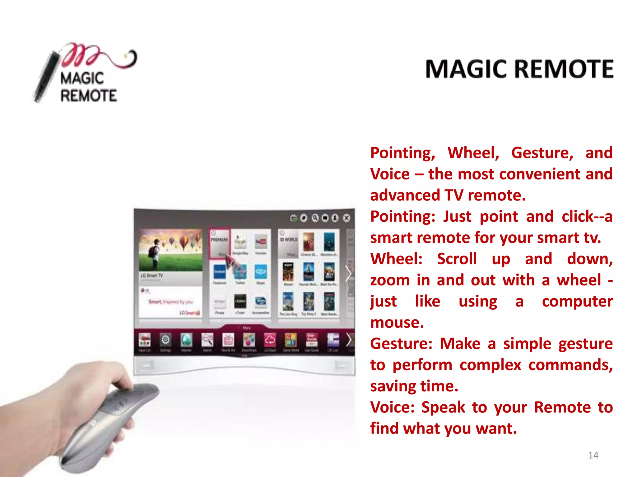 Pointing, Wheel, Gesture, and
Voice – the most convenient and
advanced TV remote.
Pointing: Just point and click--a
smart remote for your smart tv.
Wheel: Scroll up and down,
zoom in and out with a wheel just like using a computer
mouse.
Gesture: Make a simple gesture
to perform complex commands,
saving time.
Voice: Speak to your Remote to
find what you want.
14

 