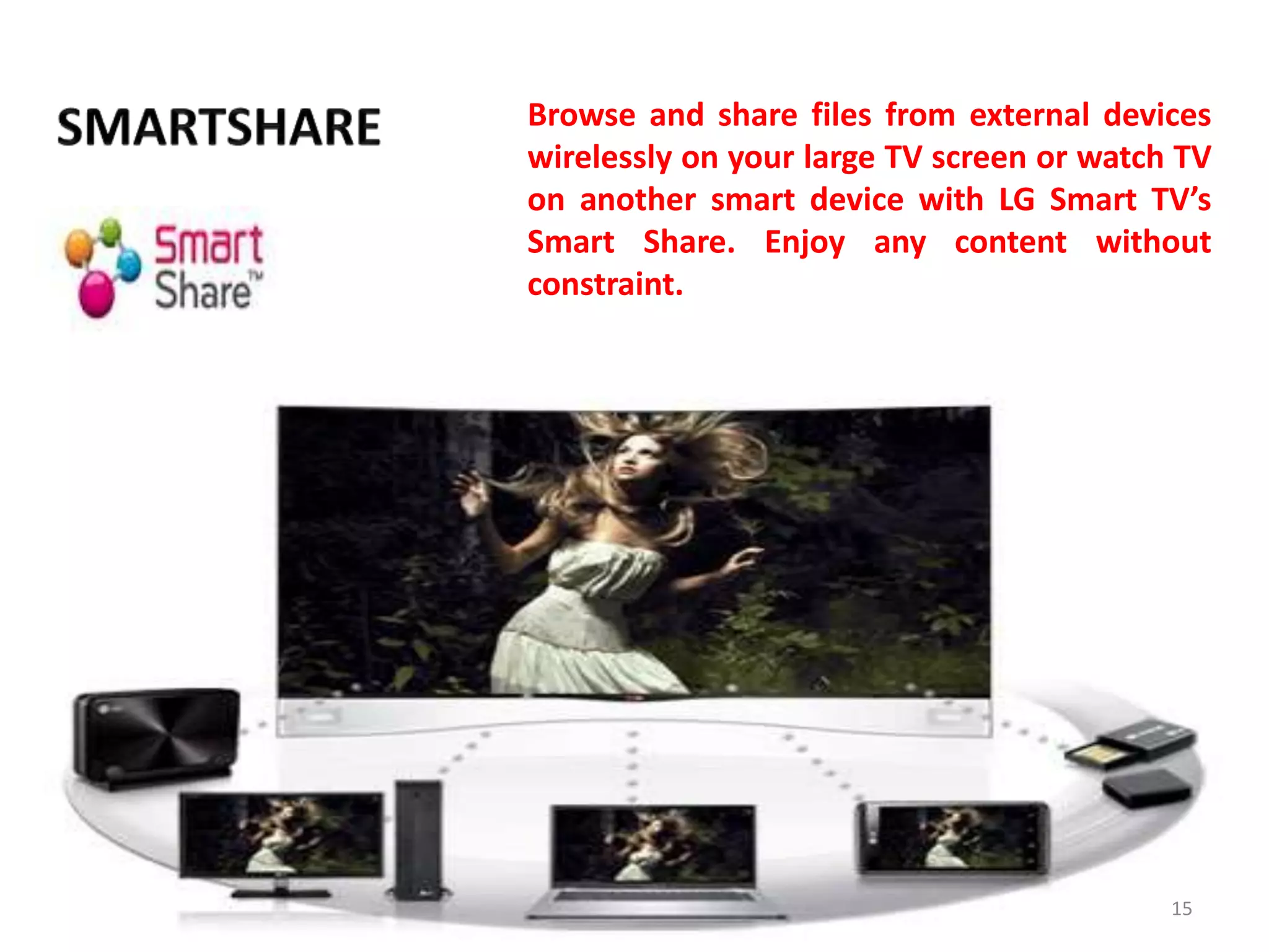 Browse and share files from external devices
wirelessly on your large TV screen or watch TV
on another smart device with LG Smart TV’s
Smart Share. Enjoy any content without
constraint.

15

 