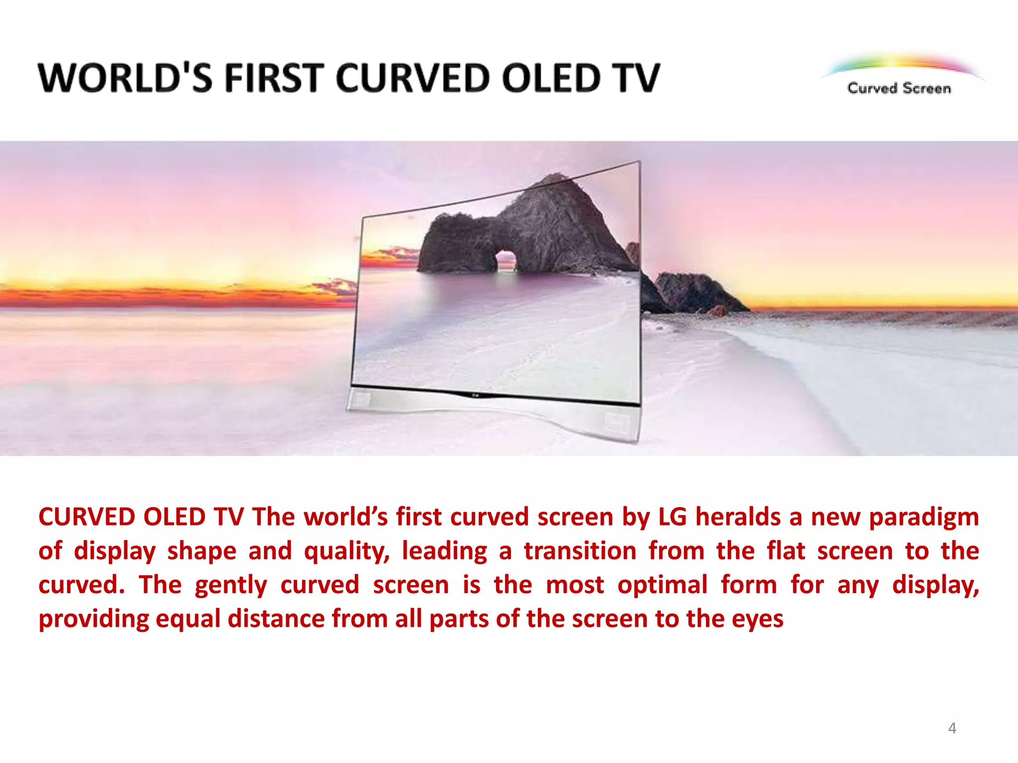 CURVED OLED TV The world’s first curved screen by LG heralds a new paradigm
of display shape and quality, leading a transition from the flat screen to the
curved. The gently curved screen is the most optimal form for any display,
providing equal distance from all parts of the screen to the eyes

4

 
