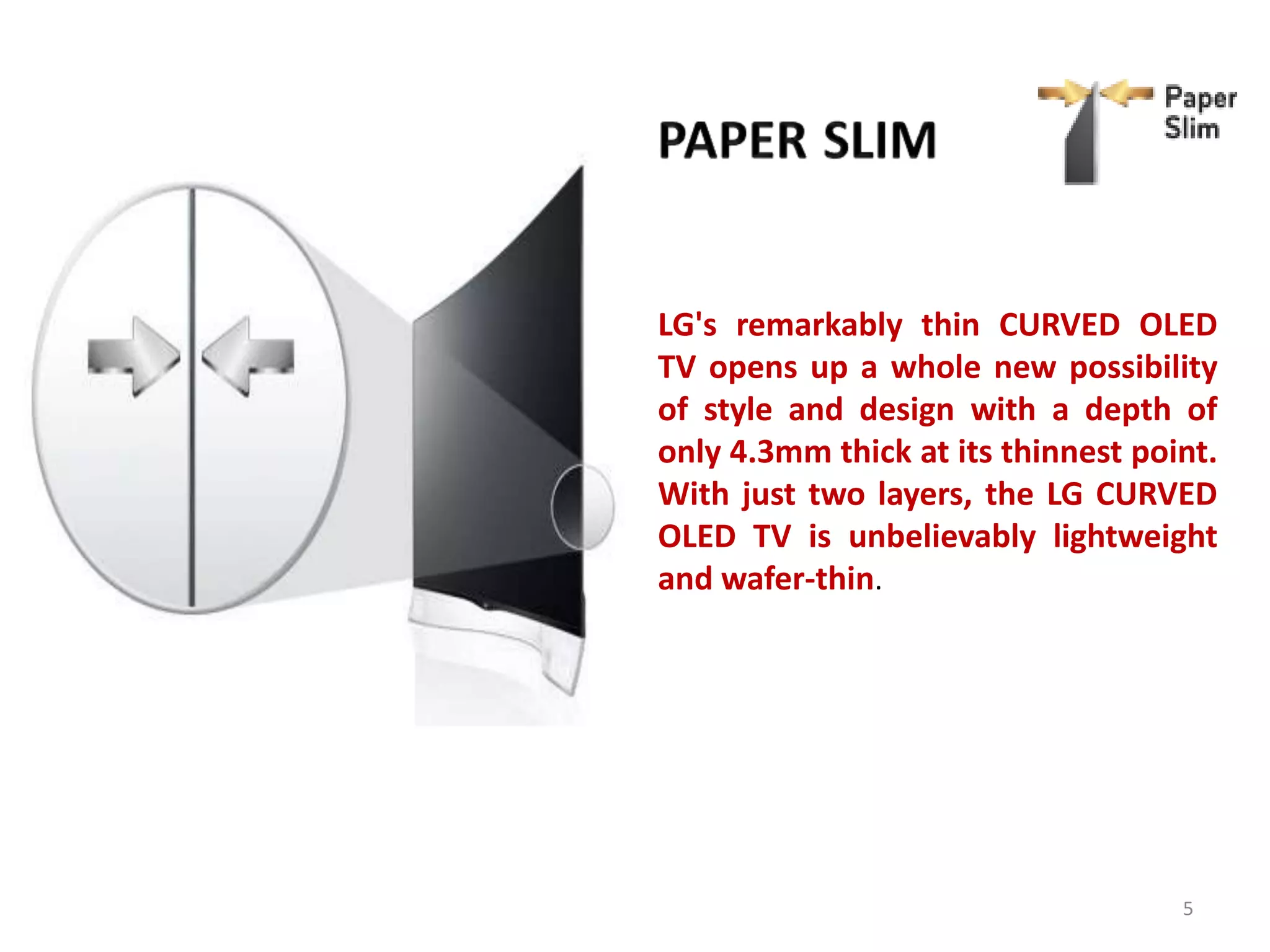 LG's remarkably thin CURVED OLED
TV opens up a whole new possibility
of style and design with a depth of
only 4.3mm thick at its thinnest point.
With just two layers, the LG CURVED
OLED TV is unbelievably lightweight
and wafer-thin.

5

 