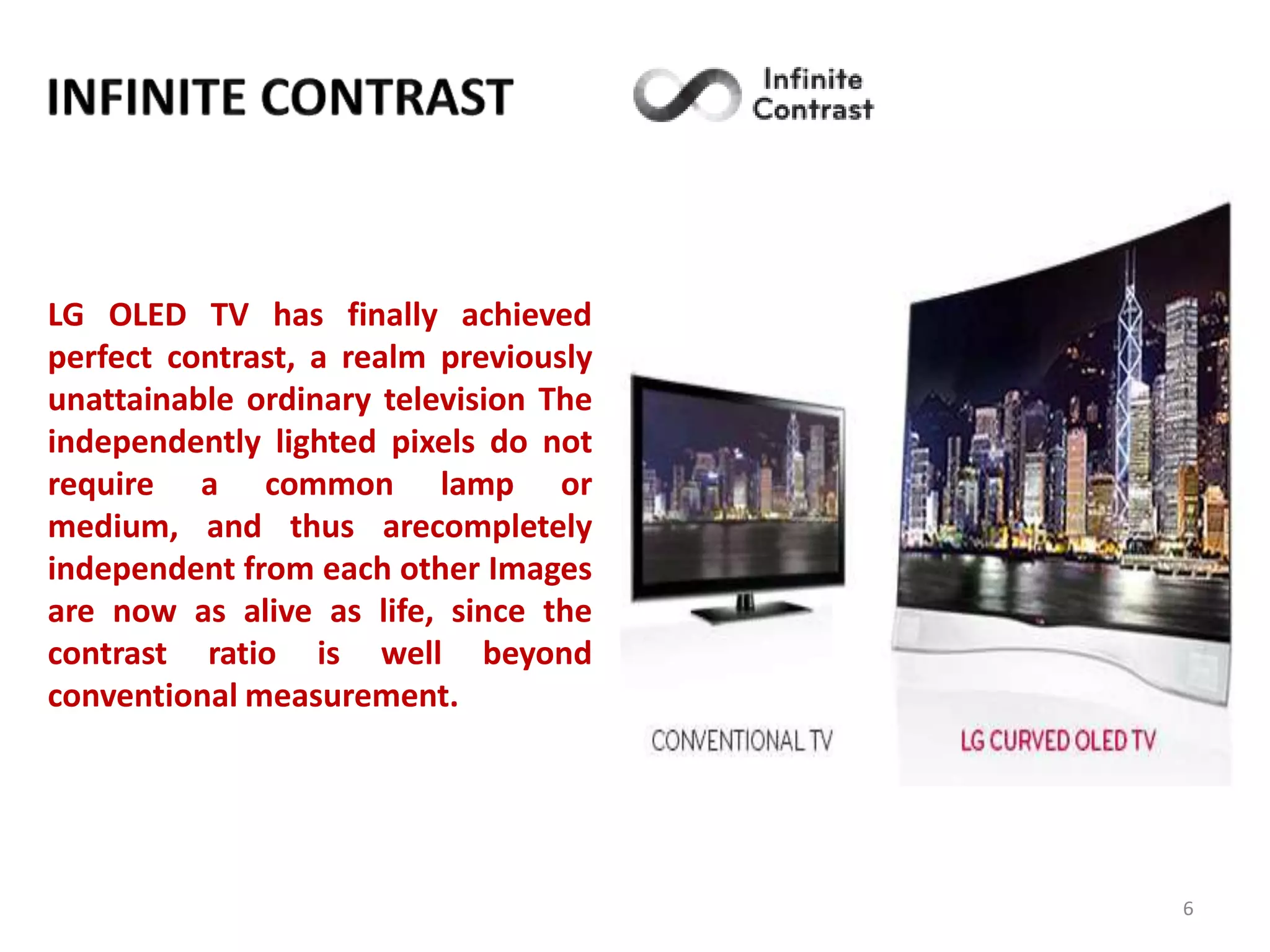 LG OLED TV has finally achieved
perfect contrast, a realm previously
unattainable ordinary television The
independently lighted pixels do not
require a common lamp or
medium, and thus arecompletely
independent from each other Images
are now as alive as life, since the
contrast ratio is well beyond
conventional measurement.

6

 
