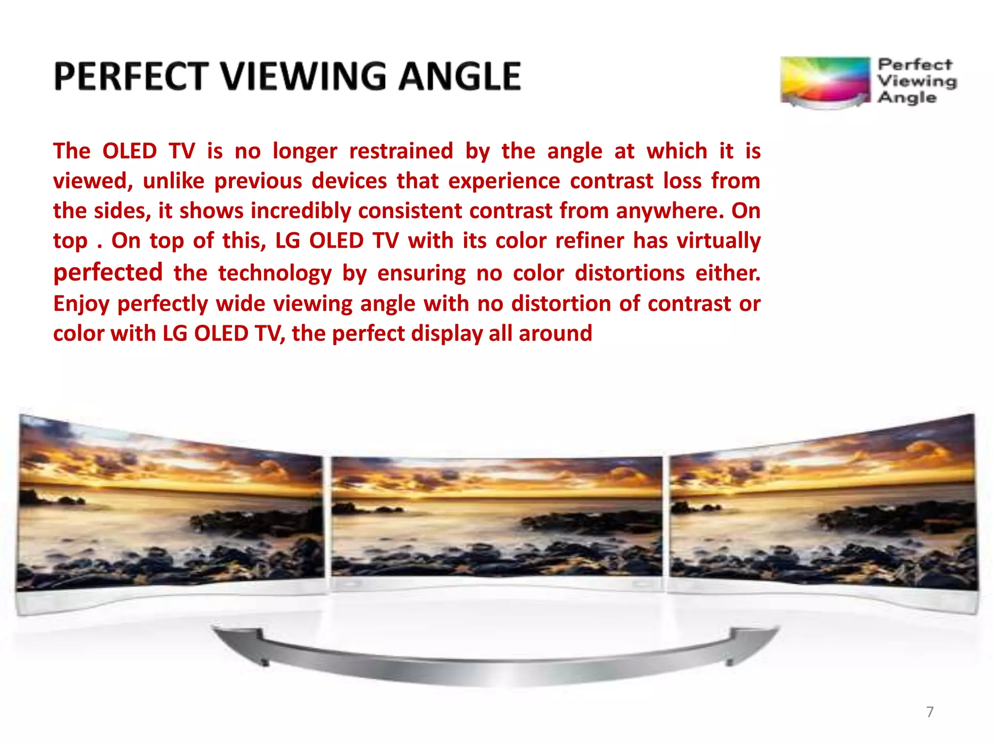 The OLED TV is no longer restrained by the angle at which it is
viewed, unlike previous devices that experience contrast loss from
the sides, it shows incredibly consistent contrast from anywhere. On
top . On top of this, LG OLED TV with its color refiner has virtually
perfected the technology by ensuring no color distortions either.
Enjoy perfectly wide viewing angle with no distortion of contrast or
color with LG OLED TV, the perfect display all around

7

 