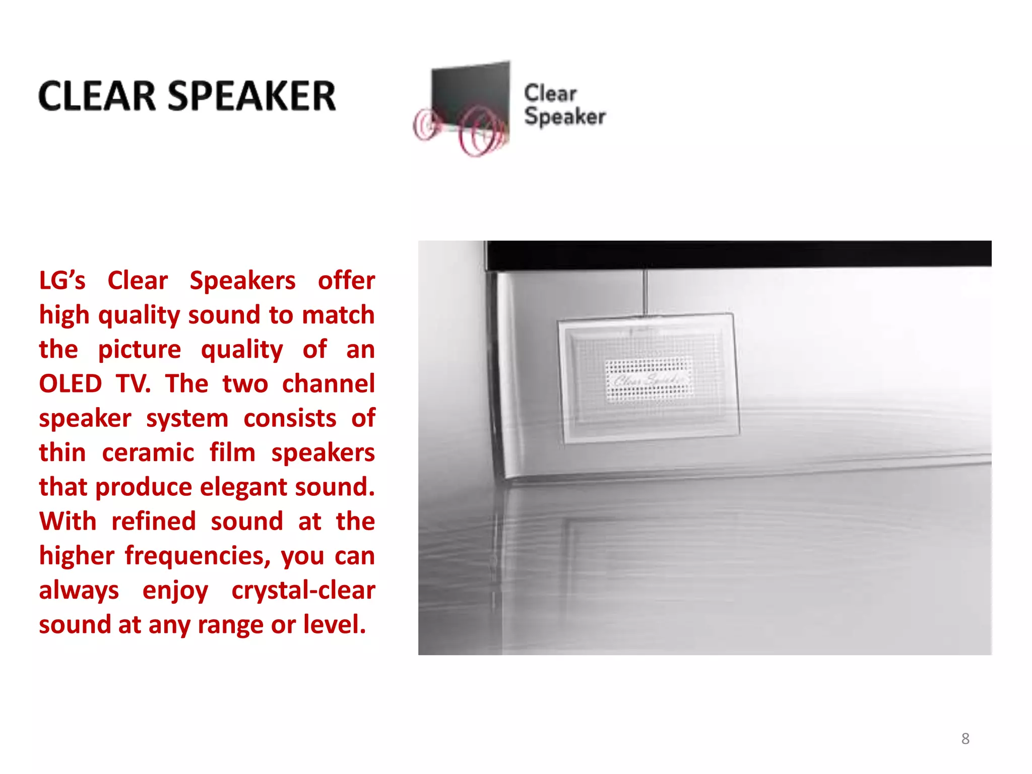 LG’s Clear Speakers offer
high quality sound to match
the picture quality of an
OLED TV. The two channel
speaker system consists of
thin ceramic film speakers
that produce elegant sound.
With refined sound at the
higher frequencies, you can
always enjoy crystal-clear
sound at any range or level.

8

 
