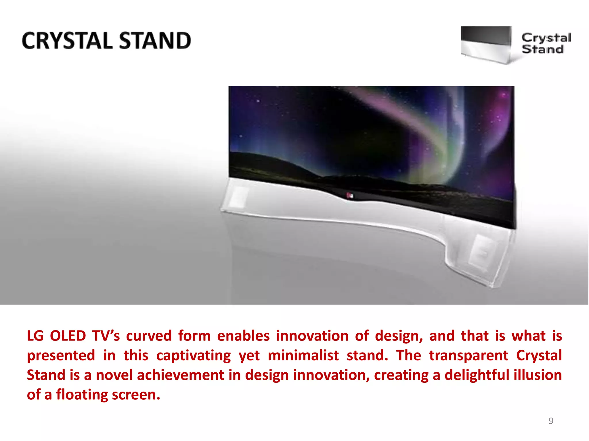 LG OLED TV’s curved form enables innovation of design, and that is what is
presented in this captivating yet minimalist stand. The transparent Crystal
Stand is a novel achievement in design innovation, creating a delightful illusion
of a floating screen.
9

 