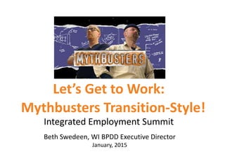 Let’s Get to Work:
Integrated Employment Summit
Beth Swedeen, WI BPDD Executive Director
January, 2015
Mythbusters Transition-Style!
 