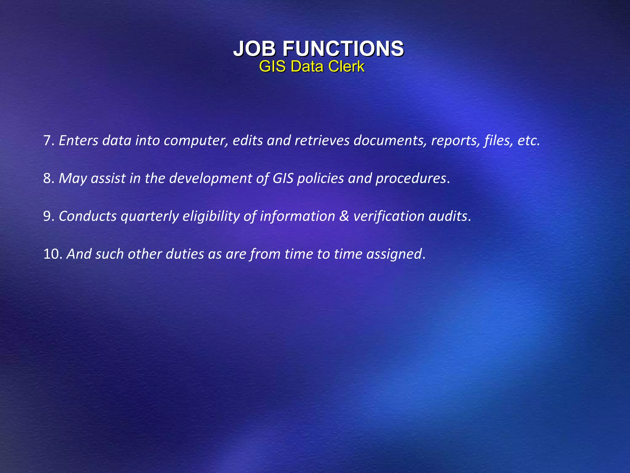 JOB FUNCTIONS GIS Data Clerk 7.  Enters data into computer, edits and retrieves documents, reports, files, etc. 8.  May assist in the development of GIS policies and procedures . 9.  Conducts quarterly eligibility of information & verification audits . 10.  And such other duties as are from time to time assigned . 